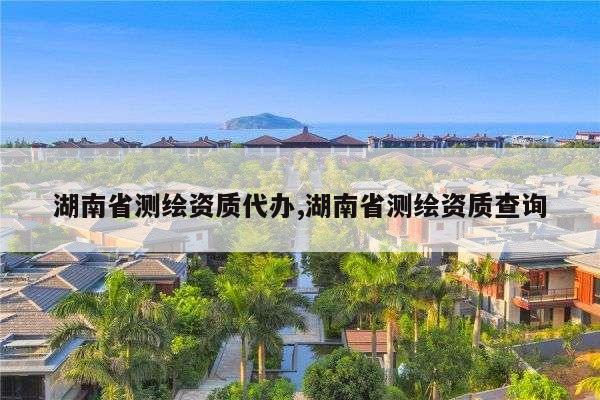 湖南省测绘资质代办,湖南省测绘资质查询