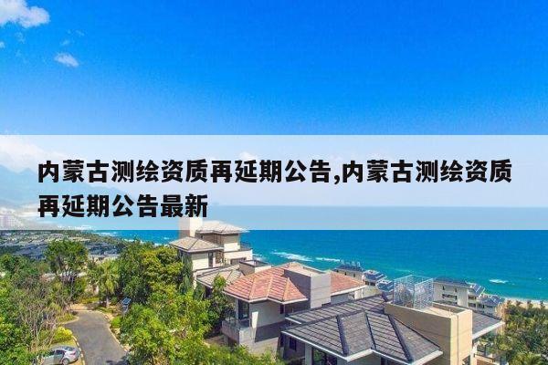 内蒙古测绘资质再延期公告,内蒙古测绘资质再延期公告最新