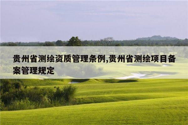 贵州省测绘资质管理条例,贵州省测绘项目备案管理规定