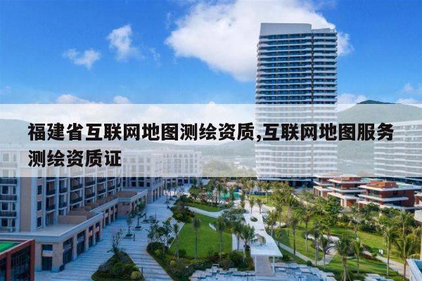 福建省互联网地图测绘资质,互联网地图服务测绘资质证