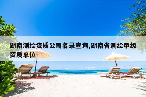 湖南测绘资质公司名录查询,湖南省测绘甲级资质单位