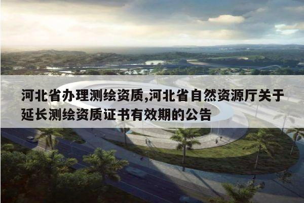 河北省办理测绘资质,河北省自然资源厅关于延长测绘资质证书有效期的公告