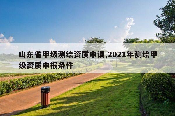 山东省甲级测绘资质申请,2021年测绘甲级资质申报条件