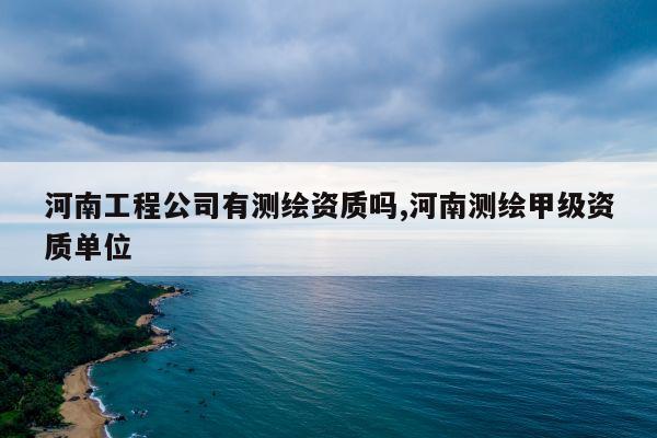 河南工程公司有测绘资质吗,河南测绘甲级资质单位