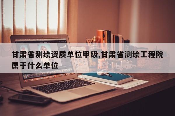 甘肃省测绘资质单位甲级,甘肃省测绘工程院属于什么单位