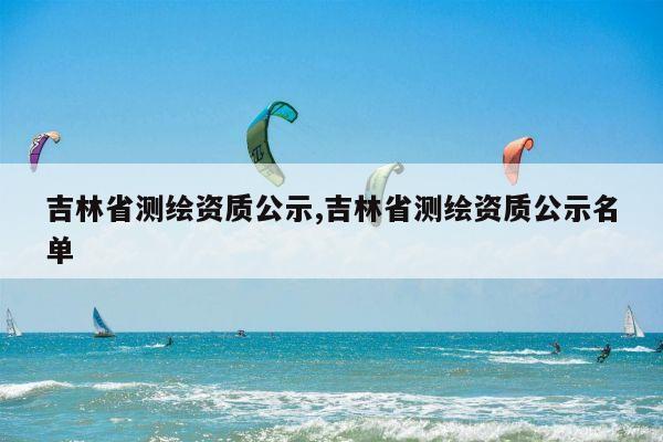 吉林省测绘资质公示,吉林省测绘资质公示名单