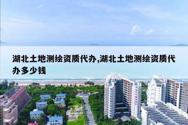 湖北土地测绘资质代办,湖北土地测绘资质代办多少钱