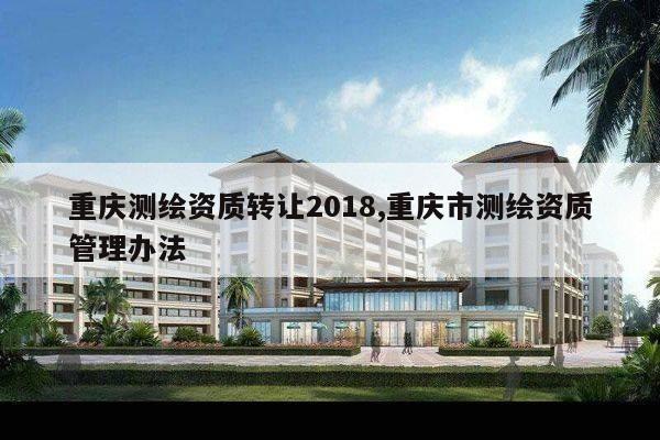 重庆测绘资质转让2018,重庆市测绘资质管理办法