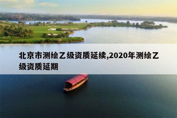 北京市测绘乙级资质延续,2020年测绘乙级资质延期