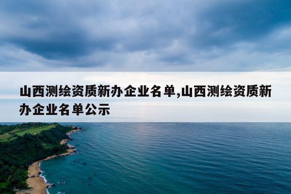 山西测绘资质新办企业名单,山西测绘资质新办企业名单公示