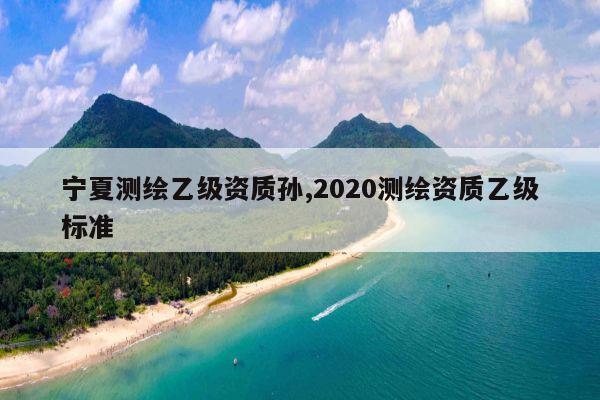 宁夏测绘乙级资质孙,2020测绘资质乙级标准