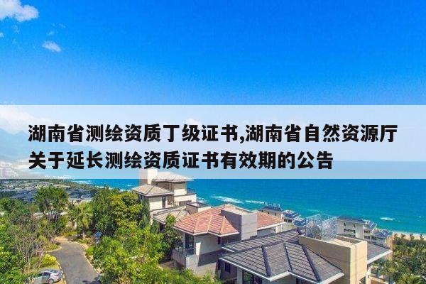 湖南省测绘资质丁级证书,湖南省自然资源厅关于延长测绘资质证书有效期的公告