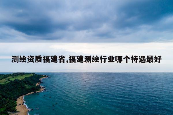 测绘资质福建省,福建测绘行业哪个待遇最好