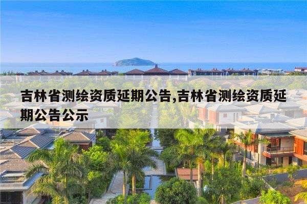 吉林省测绘资质延期公告,吉林省测绘资质延期公告公示