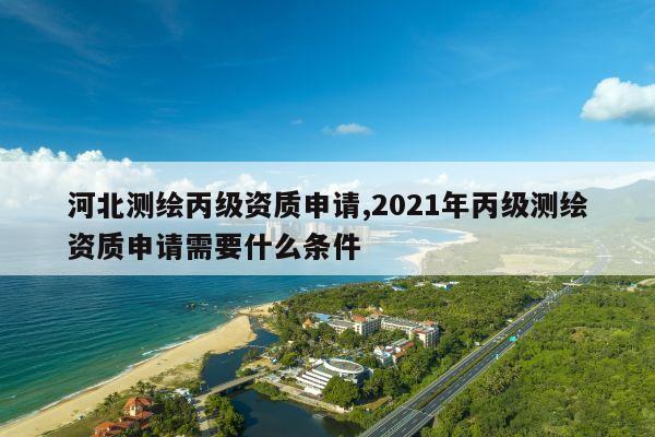 河北测绘丙级资质申请,2021年丙级测绘资质申请需要什么条件