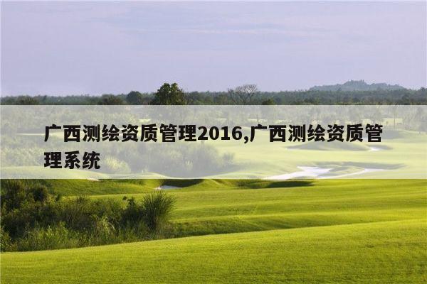 广西测绘资质管理2016,广西测绘资质管理系统