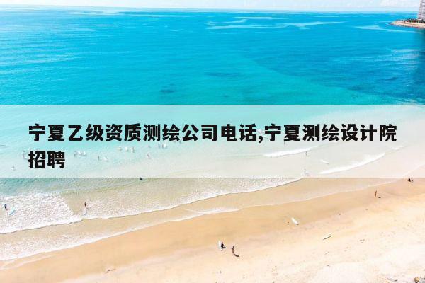 宁夏乙级资质测绘公司电话,宁夏测绘设计院招聘