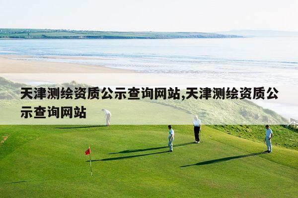 天津测绘资质公示查询网站,天津测绘资质公示查询网站