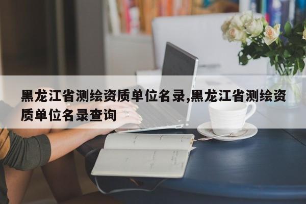 黑龙江省测绘资质单位名录,黑龙江省测绘资质单位名录查询