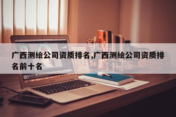 广西测绘公司资质排名,广西测绘公司资质排名前十名