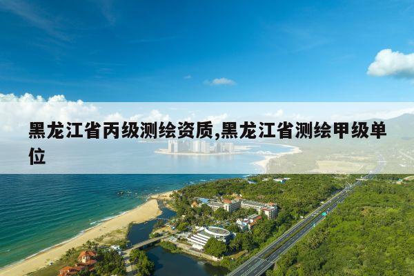 黑龙江省丙级测绘资质,黑龙江省测绘甲级单位