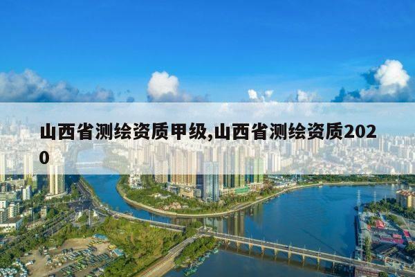 山西省测绘资质甲级,山西省测绘资质2020