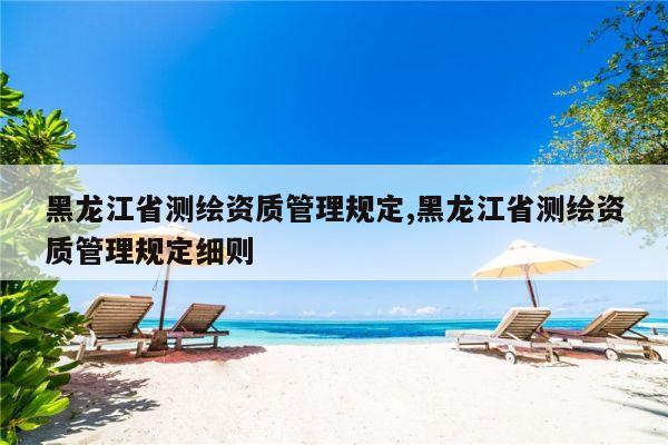 黑龙江省测绘资质管理规定,黑龙江省测绘资质管理规定细则