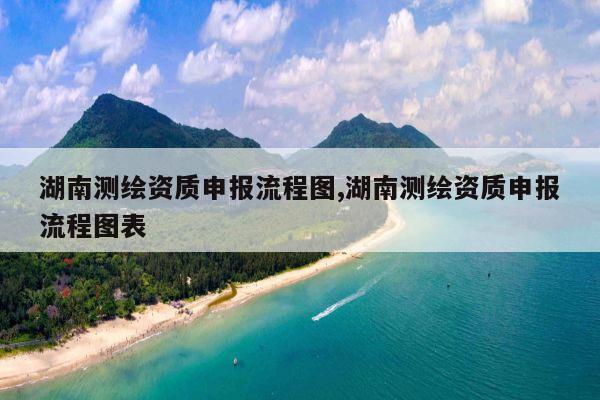 湖南测绘资质申报流程图,湖南测绘资质申报流程图表