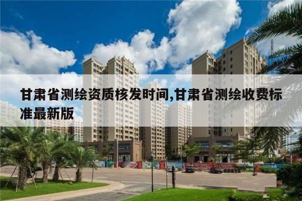 甘肃省测绘资质核发时间,甘肃省测绘收费标准最新版