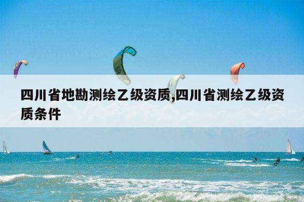 四川省地勘测绘乙级资质,四川省测绘乙级资质条件