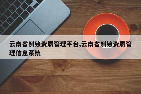 云南省测绘资质管理平台,云南省测绘资质管理信息系统