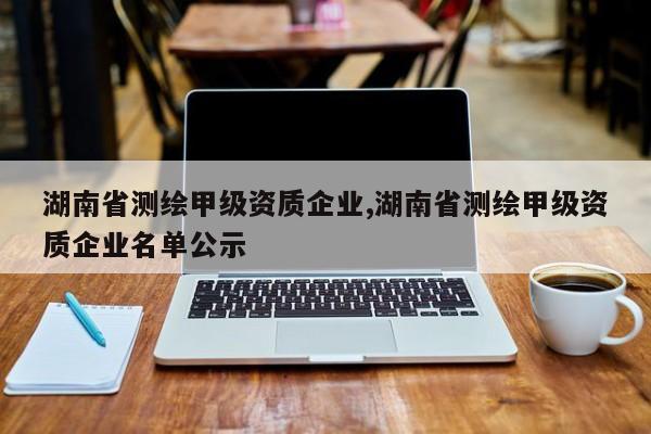 湖南省测绘甲级资质企业,湖南省测绘甲级资质企业名单公示