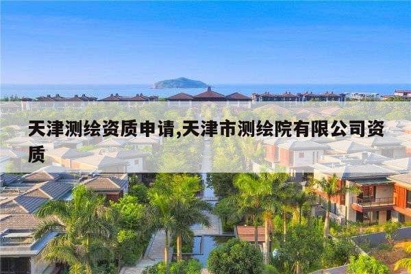 天津测绘资质申请,天津市测绘院有限公司资质