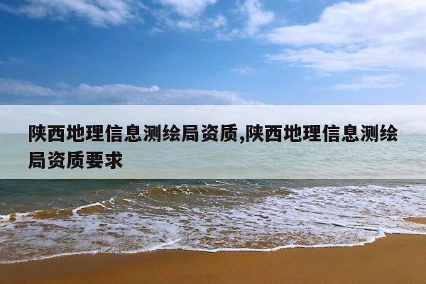 陕西地理信息测绘局资质,陕西地理信息测绘局资质要求