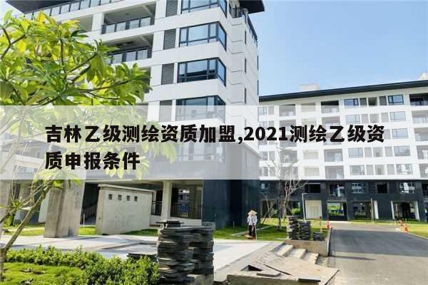 吉林乙级测绘资质加盟,2021测绘乙级资质申报条件