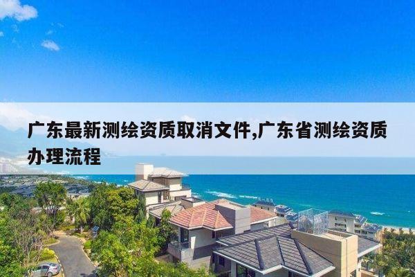 广东最新测绘资质取消文件,广东省测绘资质办理流程