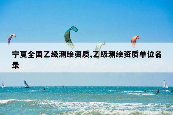 宁夏全国乙级测绘资质,乙级测绘资质单位名录