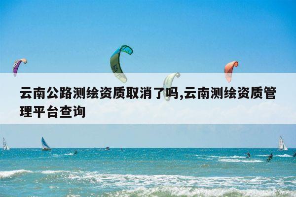 云南公路测绘资质取消了吗,云南测绘资质管理平台查询