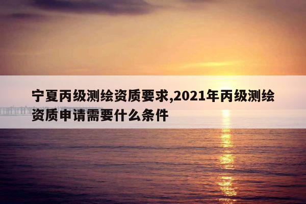 宁夏丙级测绘资质要求,2021年丙级测绘资质申请需要什么条件