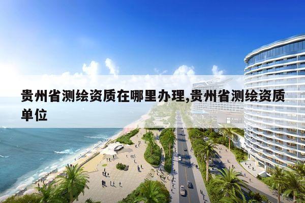 贵州省测绘资质在哪里办理,贵州省测绘资质单位