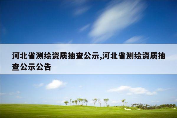 河北省测绘资质抽查公示,河北省测绘资质抽查公示公告