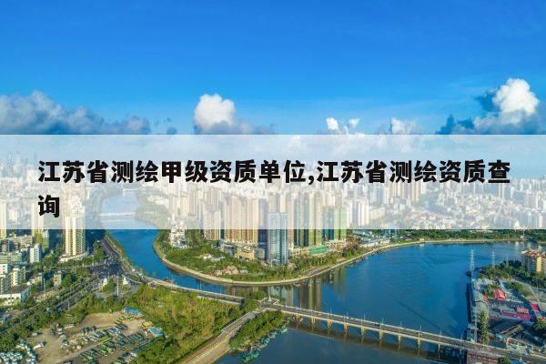 江苏省测绘甲级资质单位,江苏省测绘资质查询