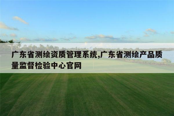 广东省测绘资质管理系统,广东省测绘产品质量监督检验中心官网