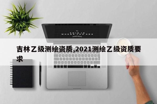 吉林乙级测绘资质,2021测绘乙级资质要求