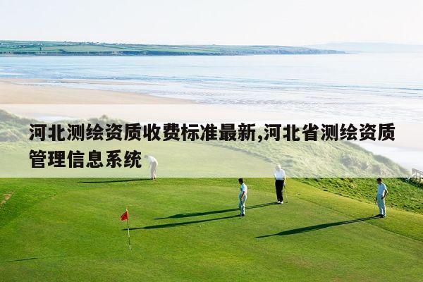 河北测绘资质收费标准最新,河北省测绘资质管理信息系统