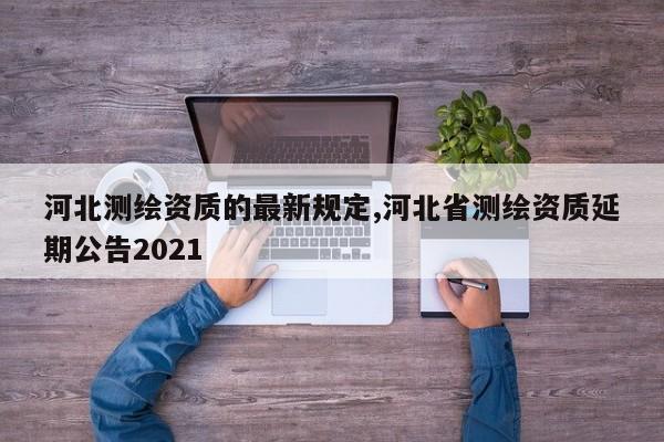 河北测绘资质的最新规定,河北省测绘资质延期公告2021