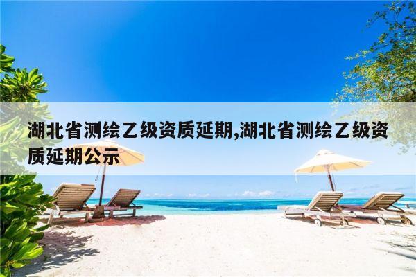 湖北省测绘乙级资质延期,湖北省测绘乙级资质延期公示