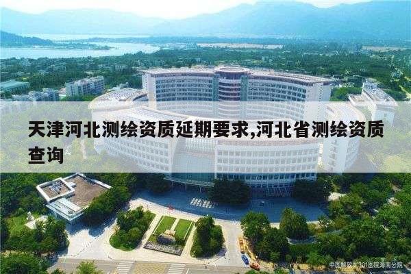 天津河北测绘资质延期要求,河北省测绘资质查询