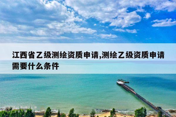 江西省乙级测绘资质申请,测绘乙级资质申请需要什么条件