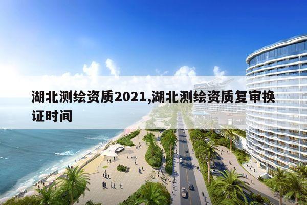 湖北测绘资质2021,湖北测绘资质复审换证时间